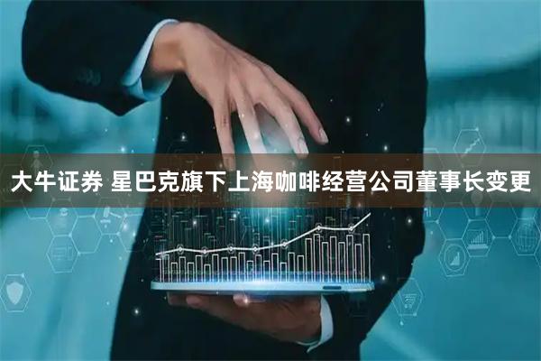 大牛证券 星巴克旗下上海咖啡经营公司董事长变更