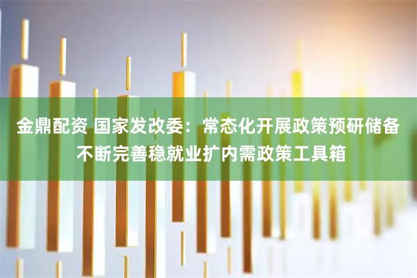 金鼎配资 国家发改委：常态化开展政策预研储备 不断完善稳就业扩内需政策工具箱