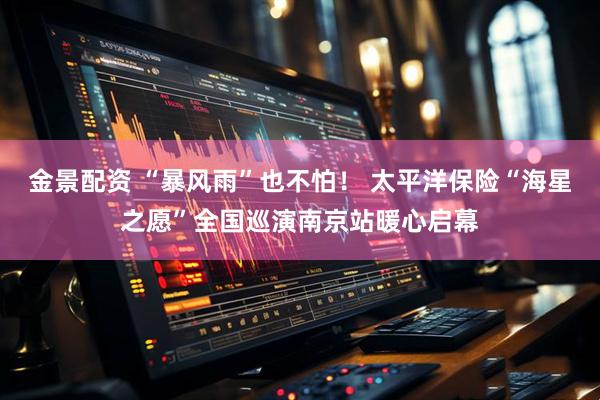 金景配资 “暴风雨”也不怕！ 太平洋保险“海星之愿”全国巡演南京站暖心启幕