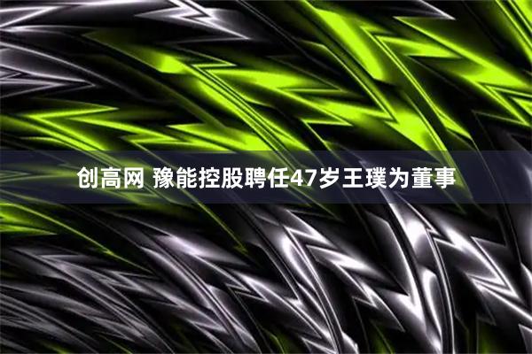 创高网 豫能控股聘任47岁王璞为董事