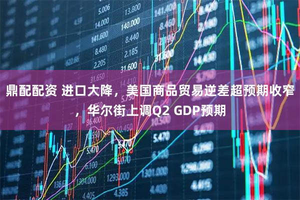 鼎配配资 进口大降，美国商品贸易逆差超预期收窄，华尔街上调Q2 GDP预期