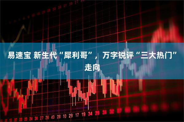 易速宝 新生代“犀利哥”，万字锐评“三大热门”走向