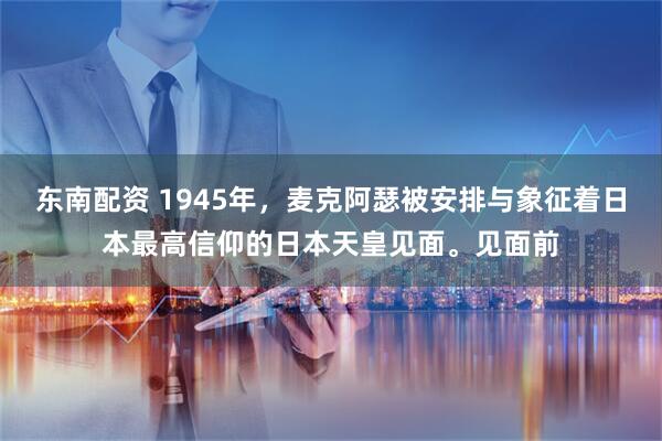 东南配资 1945年，麦克阿瑟被安排与象征着日本最高信仰的日本天皇见面。见面前