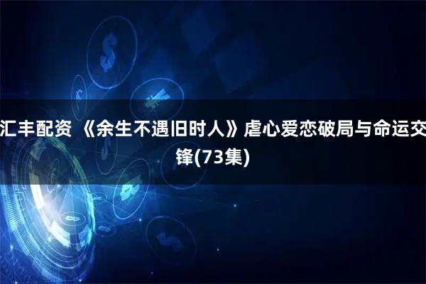 汇丰配资 《余生不遇旧时人》虐心爱恋破局与命运交锋(73集)