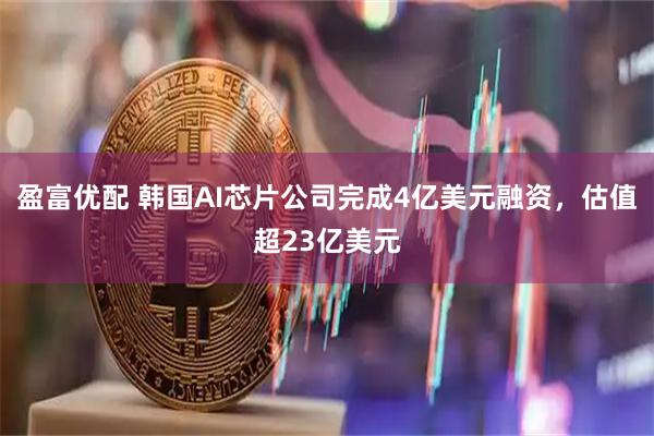 盈富优配 韩国AI芯片公司完成4亿美元融资，估值超23亿美元