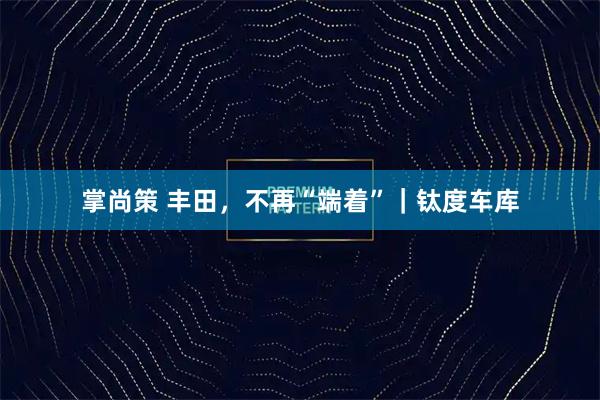 掌尚策 丰田，不再“端着”｜钛度车库