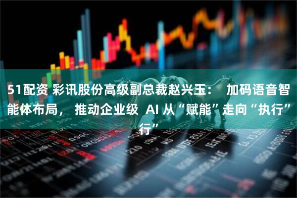 51配资 彩讯股份高级副总裁赵兴玉：  加码语音智能体布局， 推动企业级  AI 从“赋能”走向“执行”