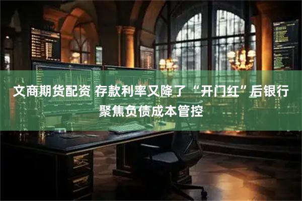 文商期货配资 存款利率又降了 “开门红”后银行聚焦负债成本管控