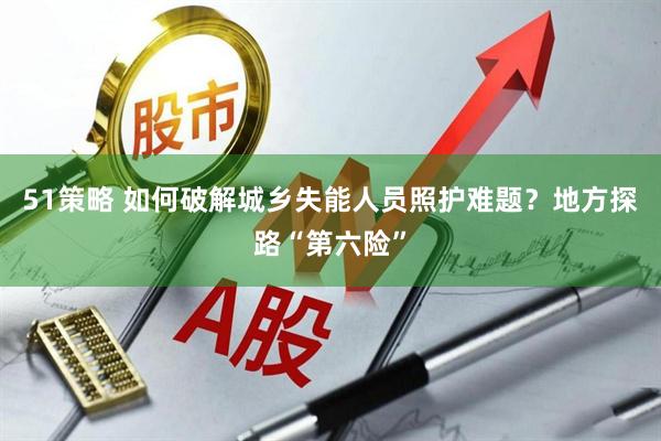 51策略 如何破解城乡失能人员照护难题？地方探路“第六险”