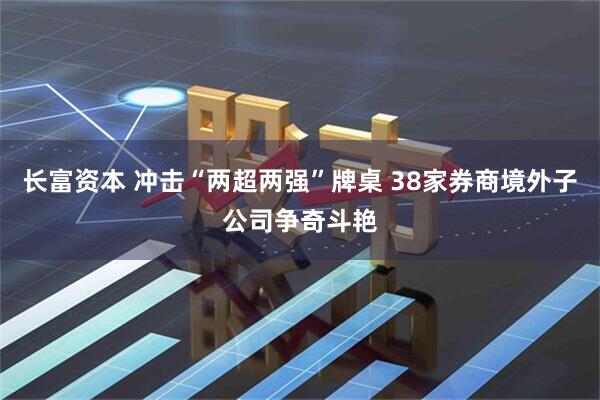 长富资本 冲击“两超两强”牌桌 38家券商境外子公司争奇斗艳