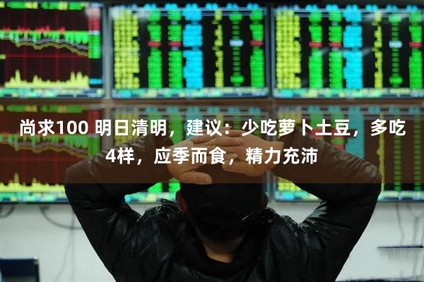 尚求100 明日清明，建议：少吃萝卜土豆，多吃4样，应季而食，精力充沛