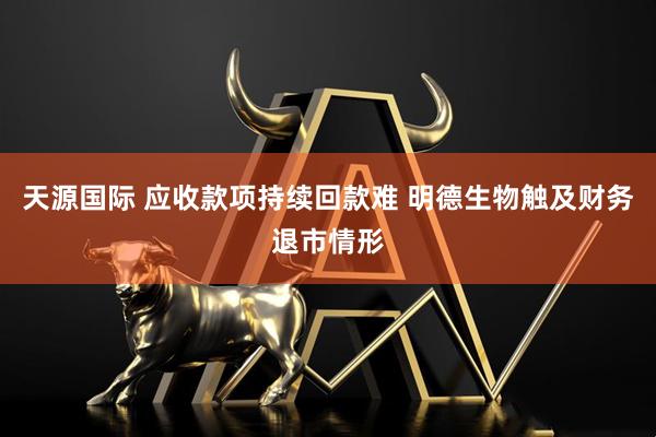 天源国际 应收款项持续回款难 明德生物触及财务退市情形