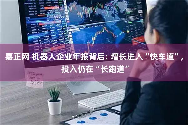 嘉正网 机器人企业年报背后: 增长进入“快车道”, 投入仍在“长跑道”