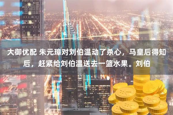 大御优配 朱元璋对刘伯温动了杀心，马皇后得知后，赶紧给刘伯温送去一篮水果。刘伯