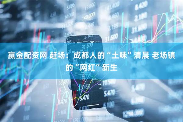 赢金配资网 赶场：成都人的“土味”清晨 老场镇的“网红”新生