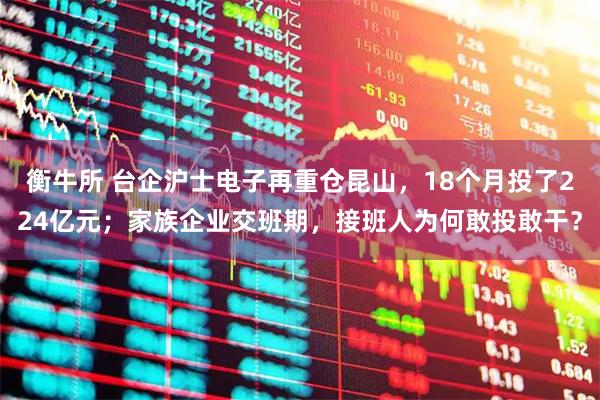 衡牛所 台企沪士电子再重仓昆山，18个月投了224亿元；家族企业交班期，接班人为何敢投敢干？