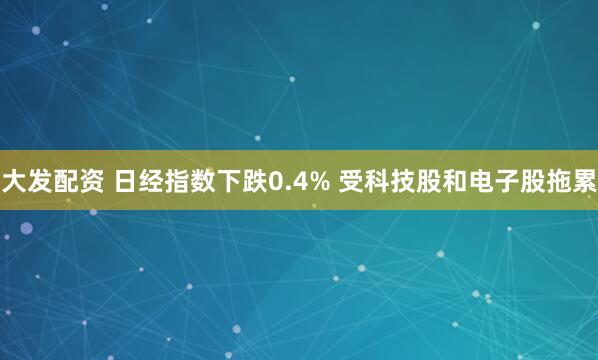 大发配资 日经指数下跌0.4% 受科技股和电子股拖累