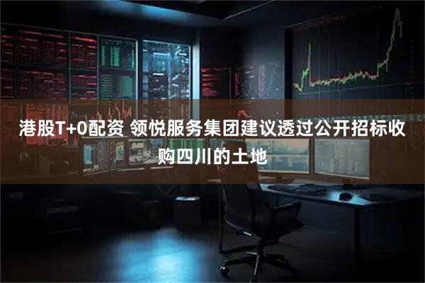 港股T+0配资 领悦服务集团建议透过公开招标收购四川的土地