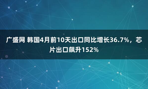 广盛网 韩国4月前10天出口同比增长36.7%，芯片出口飙升152%