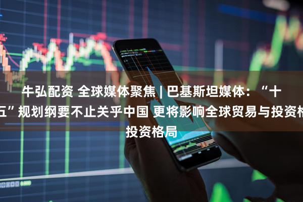 牛弘配资 全球媒体聚焦 | 巴基斯坦媒体：“十五五”规划纲要不止关乎中国 更将影响全球贸易与投资格局