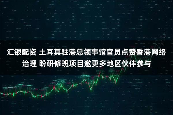 汇银配资 土耳其驻港总领事馆官员点赞香港网络治理 盼研修班项目邀更多地区伙伴参与