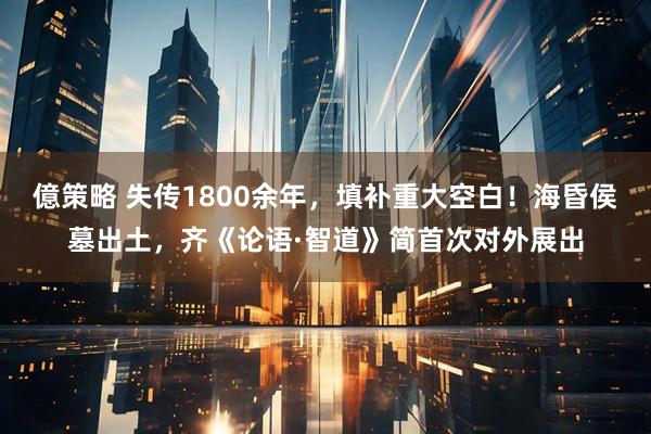 億策略 失传1800余年，填补重大空白！海昏侯墓出土，齐《论语·智道》简首次对外展出