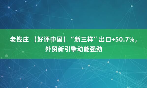 老钱庄 【好评中国】“新三样”出口+50.7%，外贸新引擎动能强劲