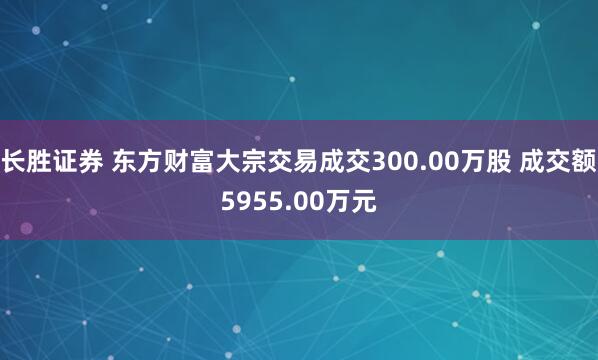 长胜证券 东方财富大宗交易成交300.00万股 成交额5955.00万元